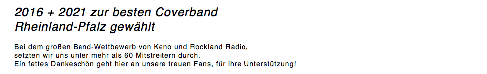 2016 + 2021 zur besten Coverband Rheinland-Pfalz gewählt Bei dem großen Band-Wettbewerb von Keno und Rockland Radio, setzten wir uns unter mehr als 60 Mitstreitern durch. Ein fettes Dankeschön geht hier an unsere treuen Fans, für ihre Unterstützung! 